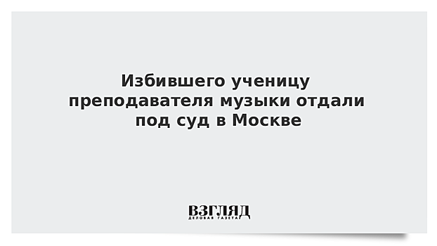 Избившего ученицу преподавателя музыки отдали под суд в Москве