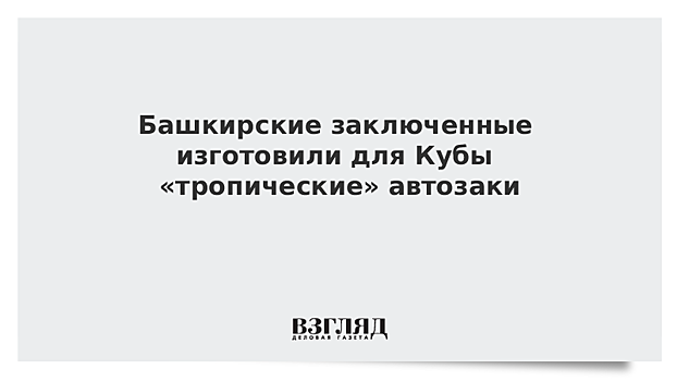 Башкирские заключенные изготовили для Кубы «тропические» автозаки