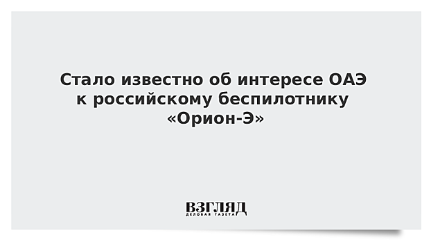 Стало известно об интересе ОАЭ к российскому беспилотнику «Орион-Э»