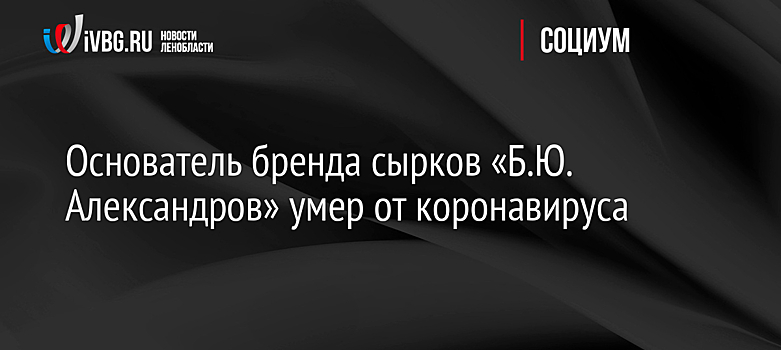 Основатель бренда сырков «Б.Ю. Александров» умер от коронавируса