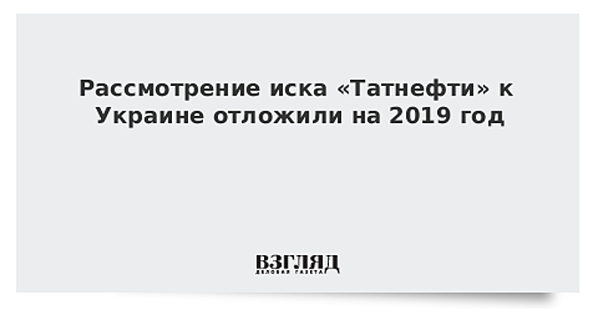 Рассмотрение иска «Татнефти» к Украине отложили на 2019 год