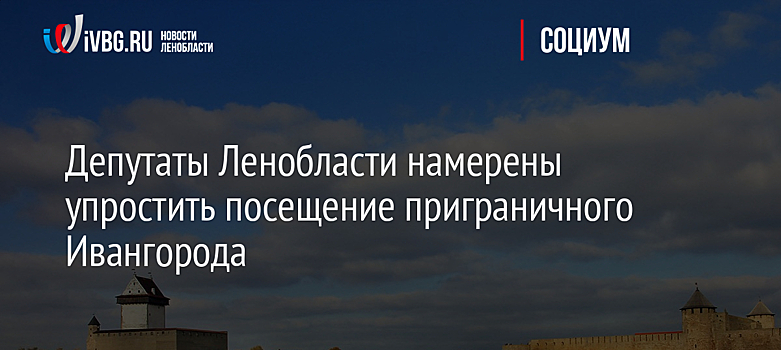 Депутаты Ленобласти намерены упростить посещение приграничного Ивангорода