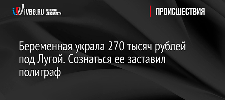 Беременная украла 270 тысяч рублей под Лугой. Сознаться ее заставил полиграф