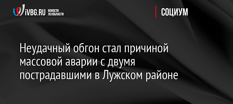 Неудачный обгон стал причиной массовой аварии с двумя пострадавшими в Лужском районе