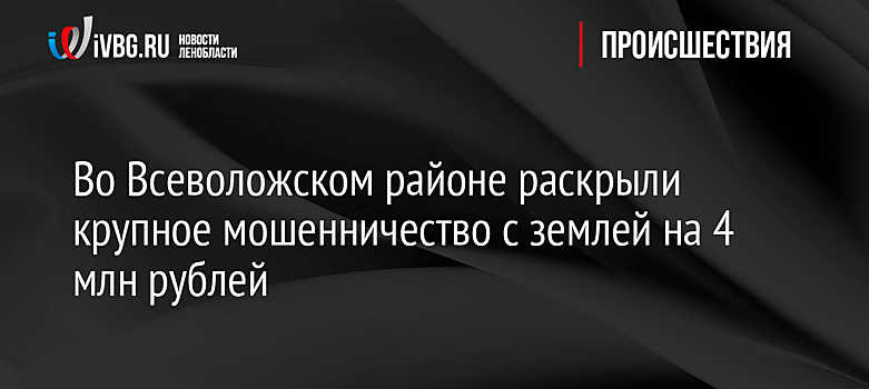 Во Всеволожском районе раскрыли крупное мошенничество с землей на 4 млн рублей