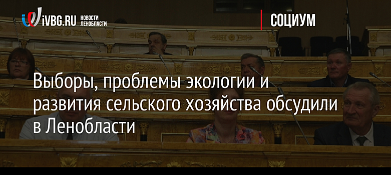 Выборы, проблемы экологии и развития сельского хозяйства обсудили в Ленобласти