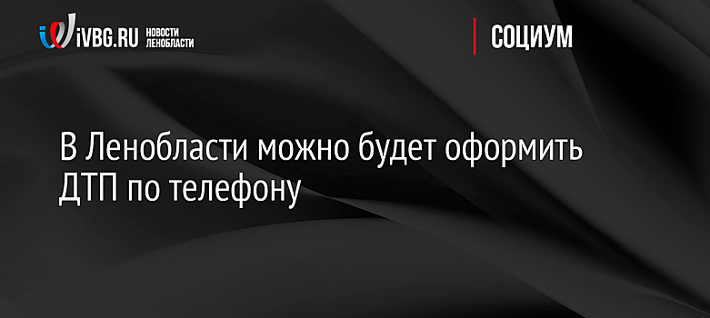 В Ленобласти можно будет оформить ДТП по телефону