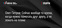 Олег Петров: Сейчас вообще то время, когда нужно помогать друг другу, а не лежать на пляже