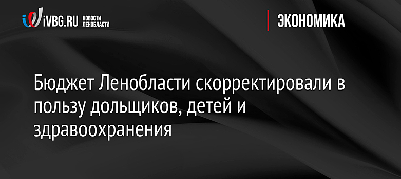 Бюджет Ленобласти скорректировали в пользу дольщиков, детей и здравоохранения