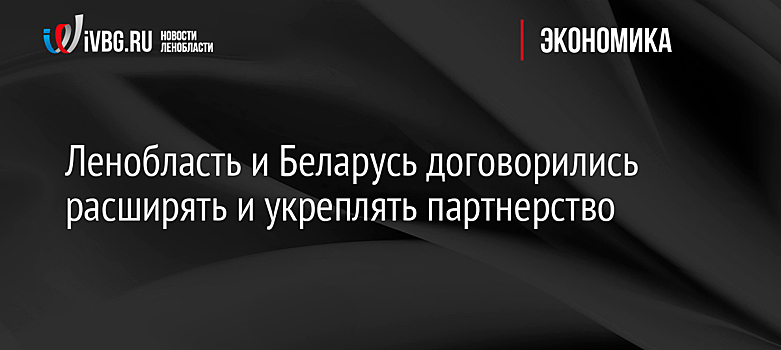 Ленобласть и Беларусь договорились расширять и укреплять партнерство