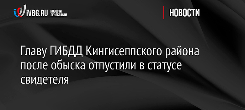 Главу ГИБДД Кингисеппского района после обыска отпустили в статусе свидетеля