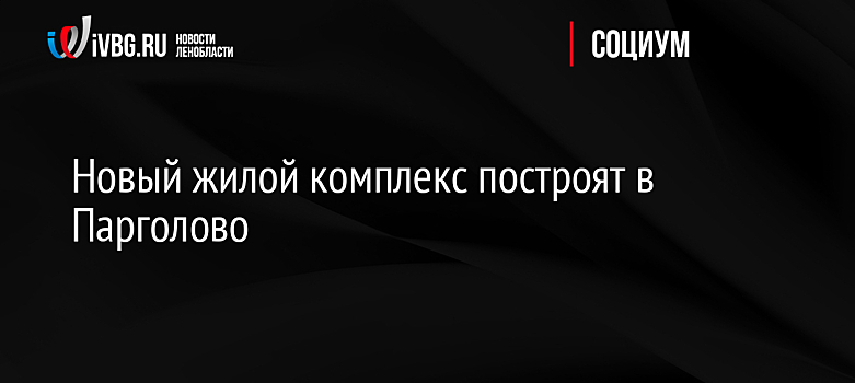 Новый жилой комплекс построят в Парголово