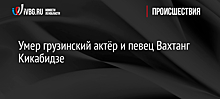 Умер грузинский актёр и певец Вахтанг Кикабидзе