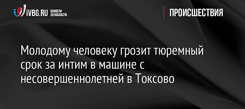 Молодому человеку грозит тюремный срок за интим в машине с несовершеннолетней в Токсово