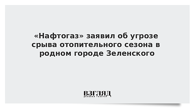 «Нафтогаз» заявил об угрозе срыва отопительного сезона в родном городе Зеленского