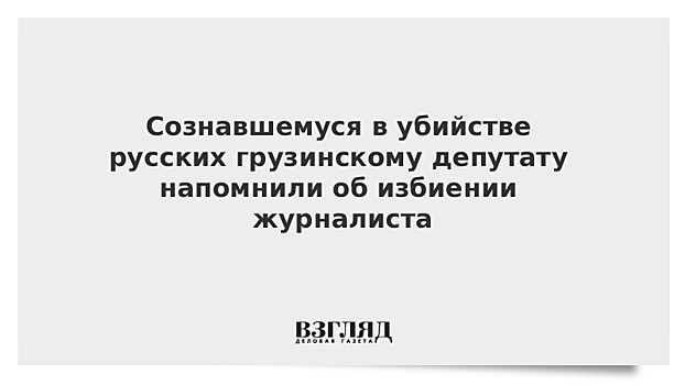 Сознавшемуся в убийстве русских грузинскому депутату напомнили об избиении журналиста