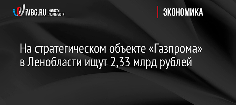 На стратегическом объекте «Газпрома» в Ленобласти ищут 2,33 млрд рублей