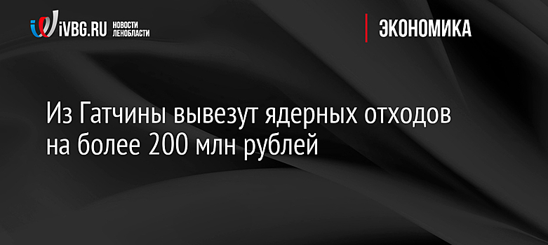 Из Гатчины вывезут ядерных отходов на более 200 млн рублей