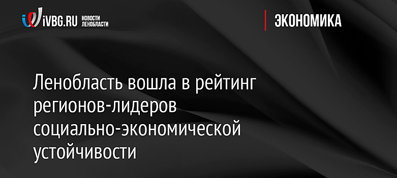 Ленобласть вошла в рейтинг регионов-лидеров социально-экономической устойчивости