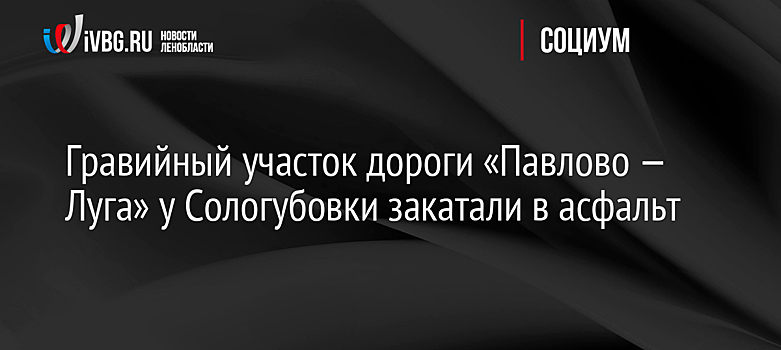Гравийный участок дороги «Павлово — Луга» у Сологубовки закатали в асфальт