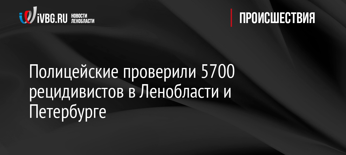 Полицейские проверили 5700 рецидивистов в Ленобласти и Петербурге