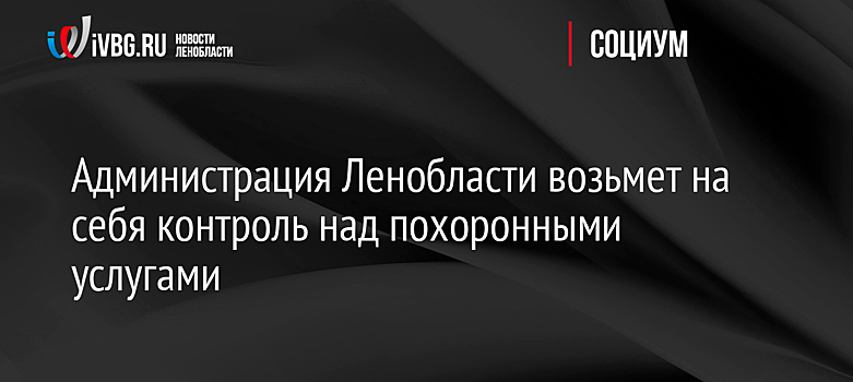 Администрация Ленобласти возьмет на себя контроль над похоронными услугами