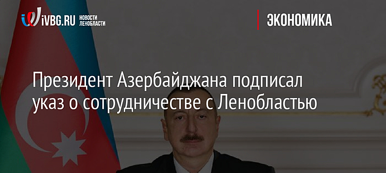 Президент Азербайджана подписал указ о сотрудничестве с Ленобластью