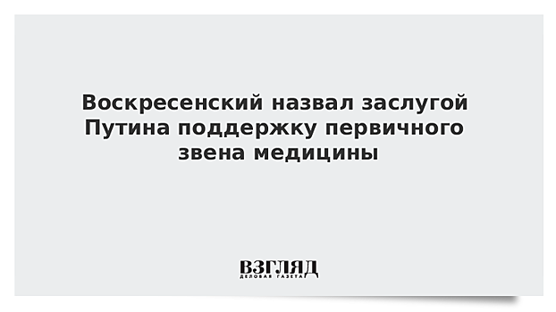 Воскресенский назвал заслугой Путина поддержку первичного звена медицины