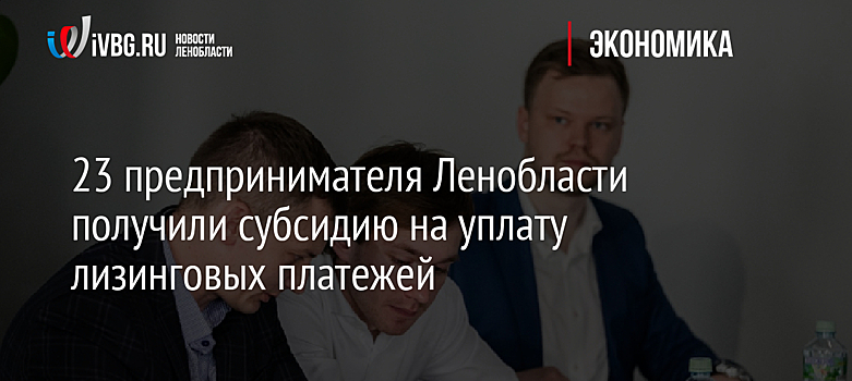 23 предпринимателя Ленобласти получили субсидию на уплату лизинговых платежей