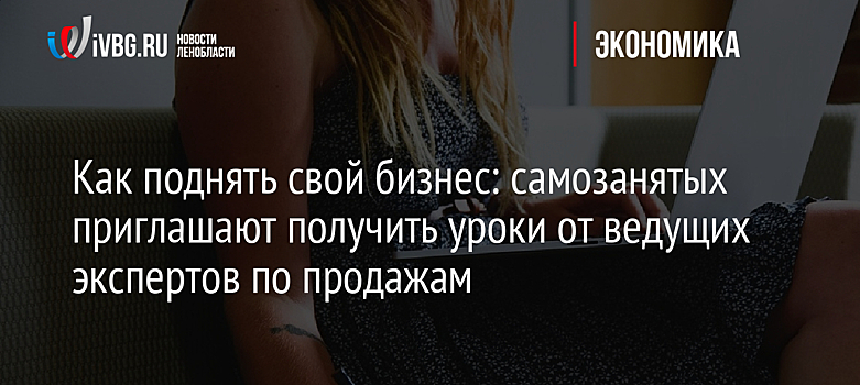 Как поднять свой бизнес: самозанятых приглашают получить уроки от ведущих экспертов по продажам