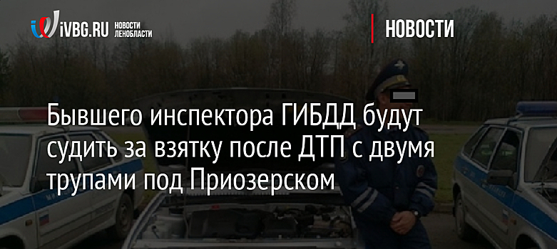 Бывшего инспектора ГИБДД будут судить за взятку после ДТП с двумя трупами под Приозерском