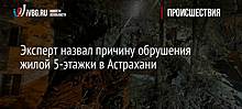 Эксперт назвал причину обрушения жилой 5-этажки в Астрахани