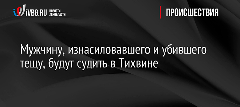 Мужчину, изнасиловавшего и убившего тещу, будут судить в Тихвине