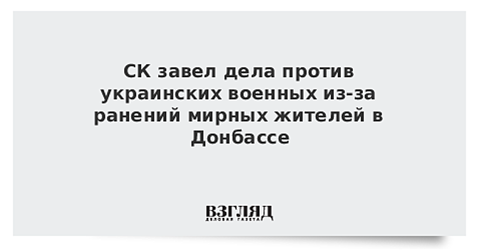 СК завел дела против украинских военных из-за ранений мирных жителей в Донбассе