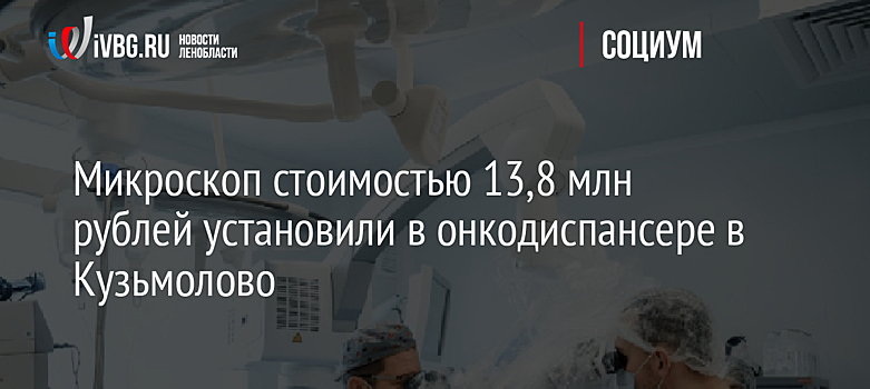 Микроскоп стоимостью 13,8 млн рублей установили в онкодиспансере в Кузьмолово