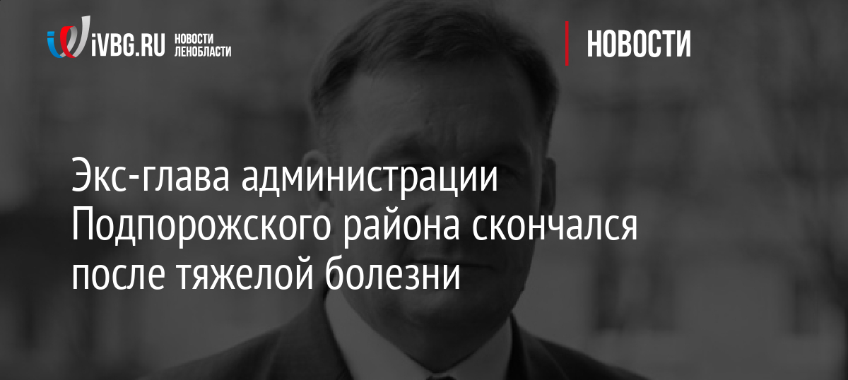 Экс-глава администрации Подпорожского района скончался после тяжелой болезни