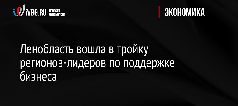 Ленобласть вошла в тройку регионов-лидеров по поддержке бизнеса