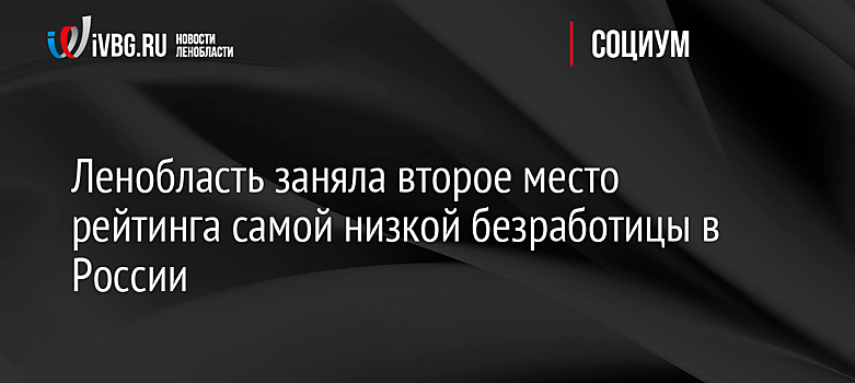 Ленобласть заняла второе место рейтинга самой низкой безработицы в России