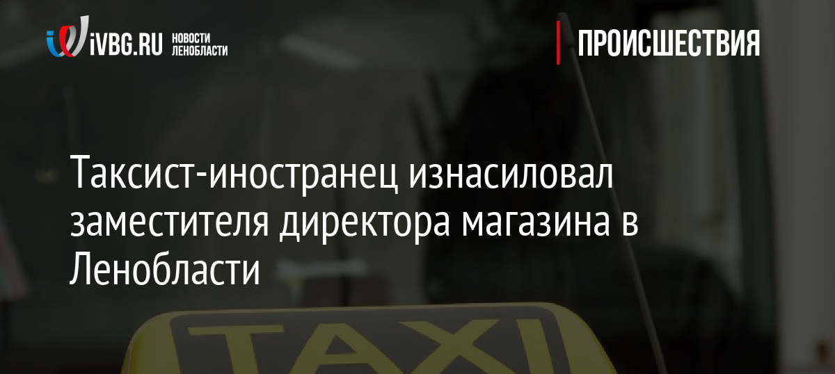 Таксист-иностранец изнасиловал заместителя директора магазина в Ленобласти