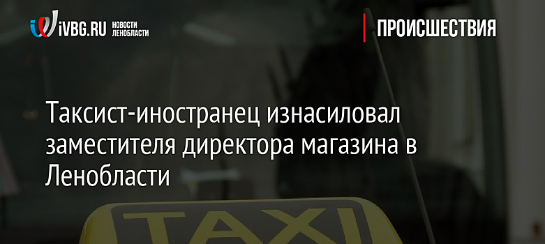Таксист-иностранец изнасиловал заместителя директора магазина в Ленобласти