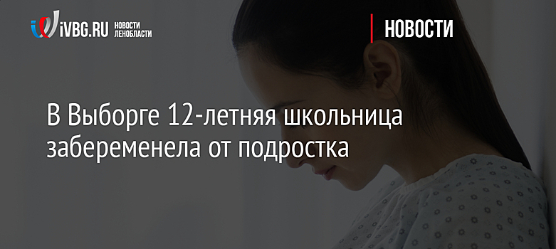 В Выборге 12-летняя школьница забеременела от подростка