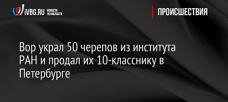 Вор украл 50 черепов из института РАН и продал их 10-класснику в Петербурге