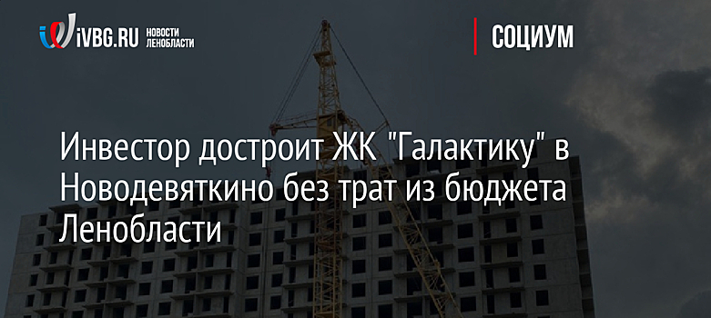 Инвестор достроит ЖК "Галактику" в Новодевяткино без трат из бюджета Ленобласти