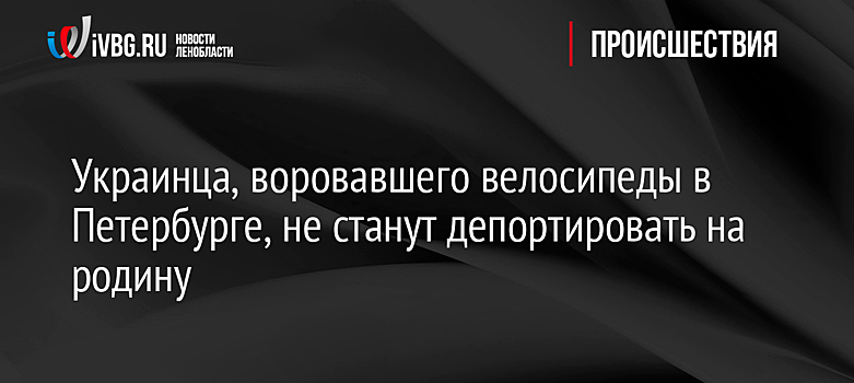 Украинца, воровавшего велосипеды в Петербурге, не станут депортировать на родину