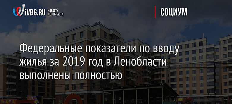 Федеральные показатели по вводу жилья за 2019 год в Ленобласти выполнены полностью