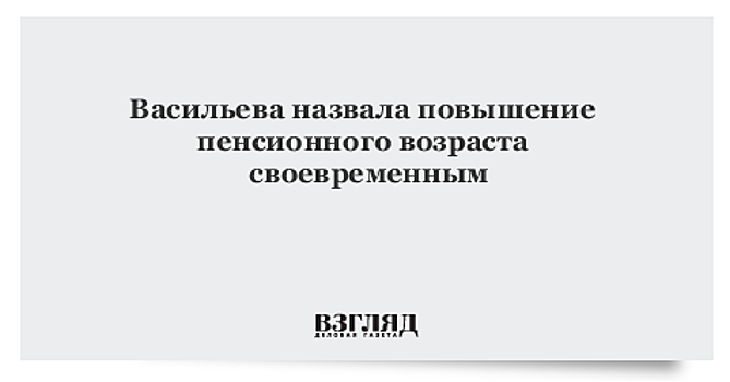 Васильева назвала повышение пенсионного возраста своевременным