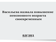 Васильева назвала повышение пенсионного возраста своевременным