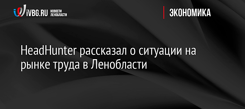 HeadHunter рассказал о ситуации на рынке труда в Ленобласти
