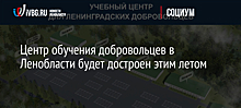 Центр обучения добровольцев в Ленобласти будет достроен этим летом