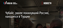 Чубайс, ранее покинувший Россию, находится в Турции